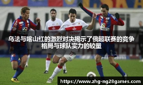 乌法与喀山红的激烈对决揭示了俄超联赛的竞争格局与球队实力的较量