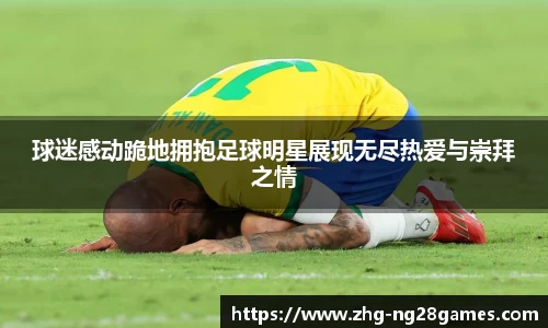 球迷感动跪地拥抱足球明星展现无尽热爱与崇拜之情