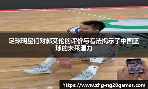 足球明星们对郭艾伦的评价与看法揭示了中国篮球的未来潜力